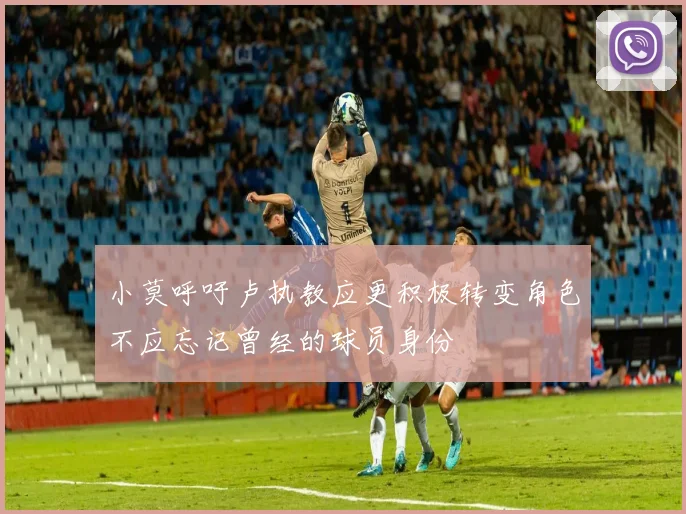 小莫呼吁卢执教应更积极转变角色不应忘记曾经的球员身份