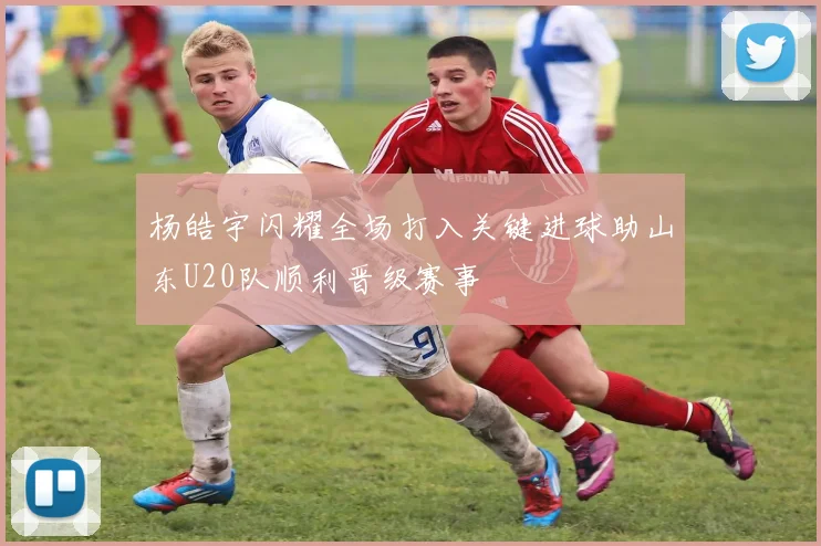 杨皓宇闪耀全场打入关键进球助山东U20队顺利晋级赛事
