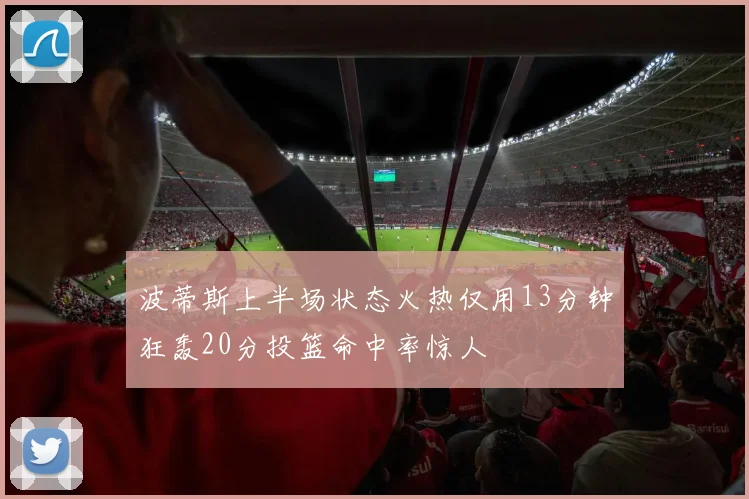 波蒂斯上半场状态火热仅用13分钟狂轰20分投篮命中率惊人