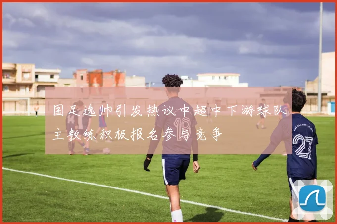 国足选帅引发热议中超中下游球队主教练积极报名参与竞争