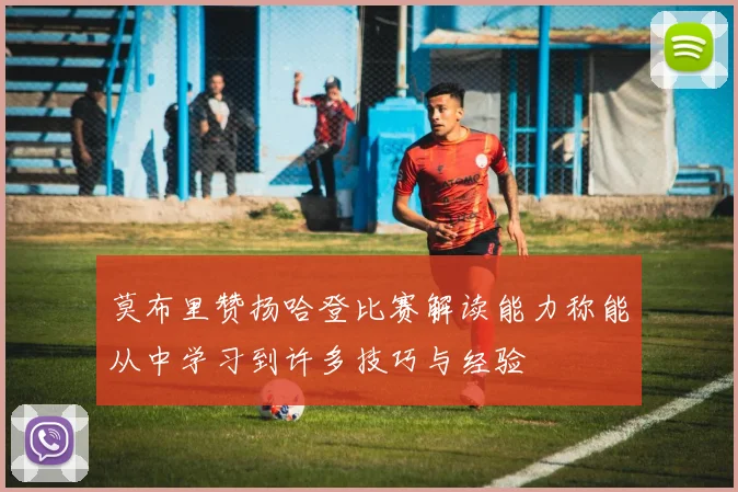 莫布里赞扬哈登比赛解读能力称能从中学习到许多技巧与经验