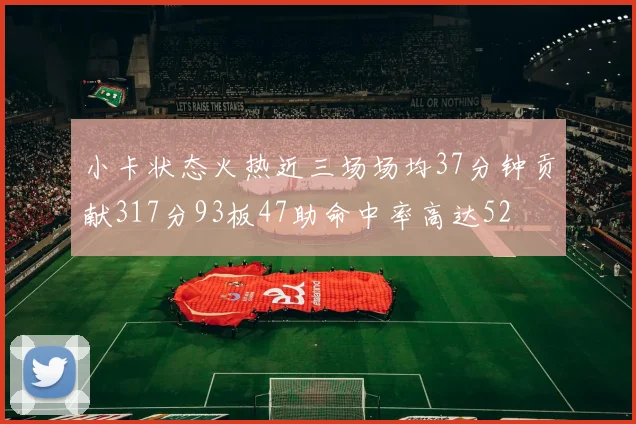 小卡状态火热近三场场均37分钟贡献317分93板47助命中率高达52