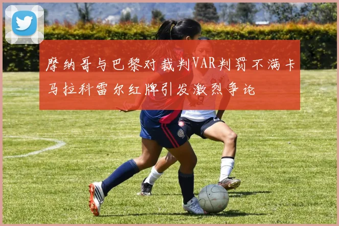 摩纳哥与巴黎对裁判VAR判罚不满卡马拉科雷尔红牌引发激烈争论