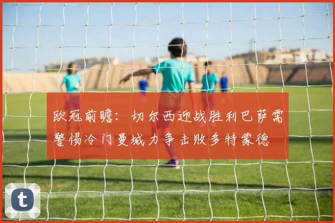 欧冠前瞻：切尔西迎战胜利巴萨需警惕冷门曼城力争击败多特蒙德