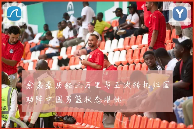 余嘉豪历经三万里与五次转机归国助阵中国男篮状态堪忧