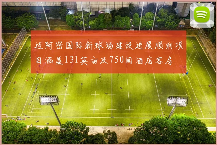 迈阿密国际新球场建设进展顺利项目涵盖131英亩及750间酒店客房