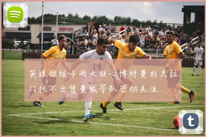 英媒称纽卡两大核心博特曼利夫拉门托不出售曼城等队密切关注