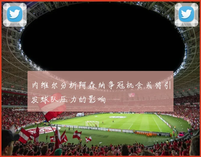 内维尔分析阿森纳争冠机会或将引发球队压力的影响
