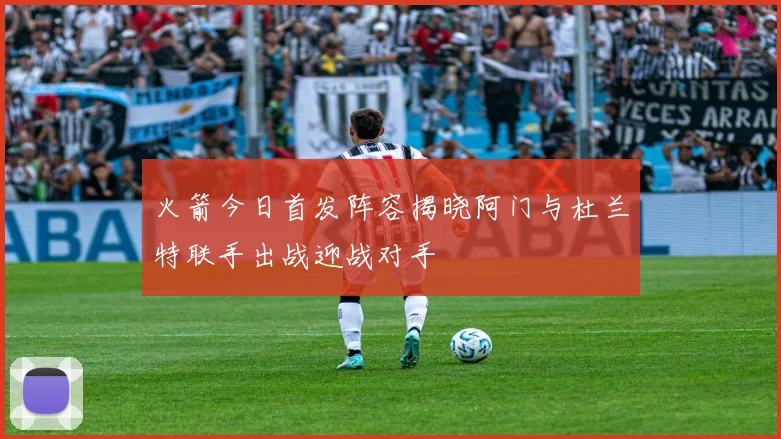 火箭今日首发阵容揭晓阿门与杜兰特联手出战迎战对手