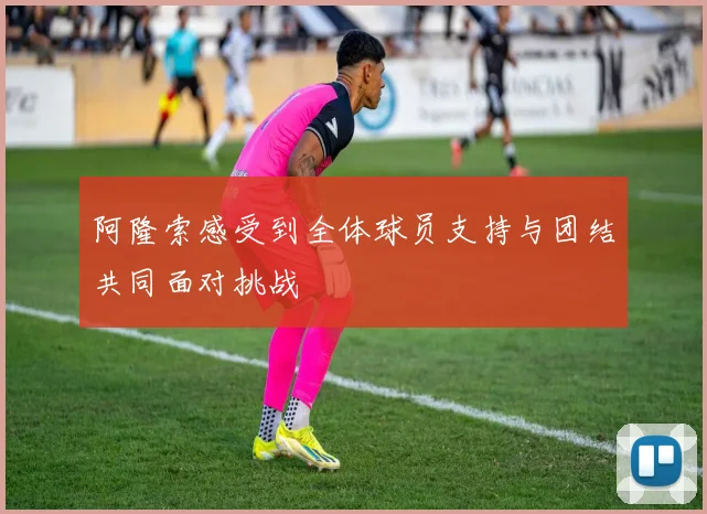 阿隆索感受到全体球员支持与团结共同面对挑战