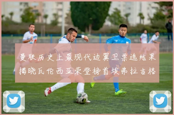 曼联历史上最现代边翼卫票选结果揭晓瓦伦西亚荣登榜首埃弗拉吉格斯紧随其后