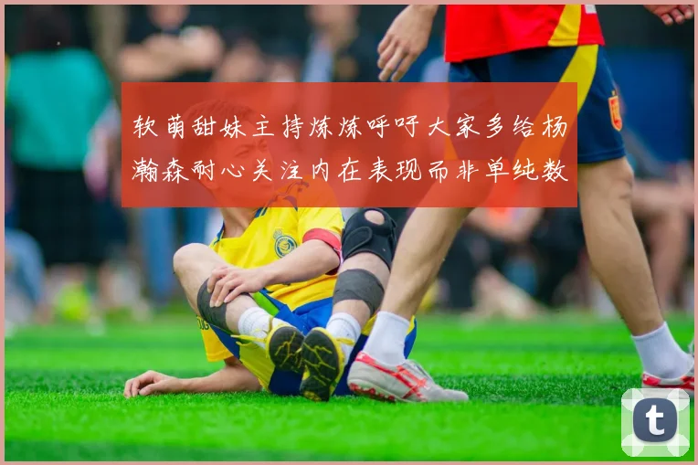 软萌甜妹主持炼炼呼吁大家多给杨瀚森耐心关注内在表现而非单纯数据