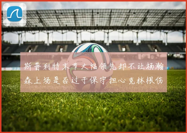 斯普利特末节大幅领先却不让杨瀚森上场是否过于保守担心克林根伤情吗