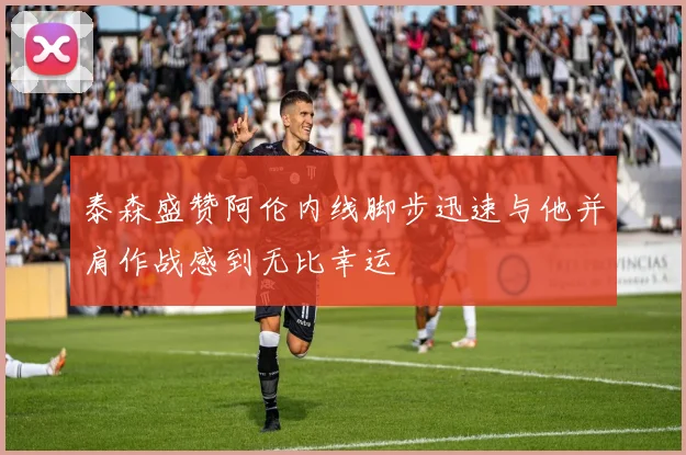 泰森盛赞阿伦内线脚步迅速与他并肩作战感到无比幸运
