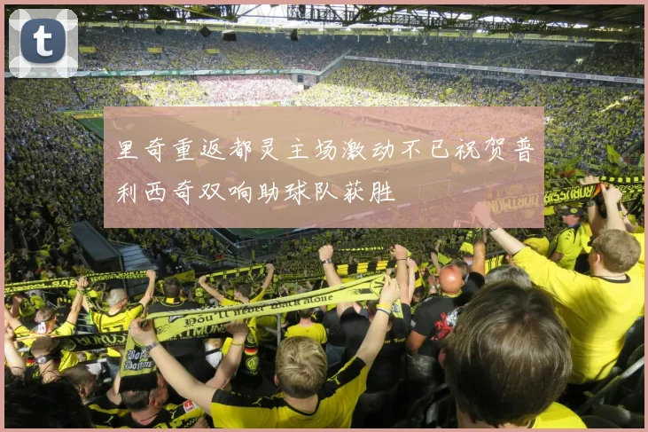里奇重返都灵主场激动不已祝贺普利西奇双响助球队获胜
