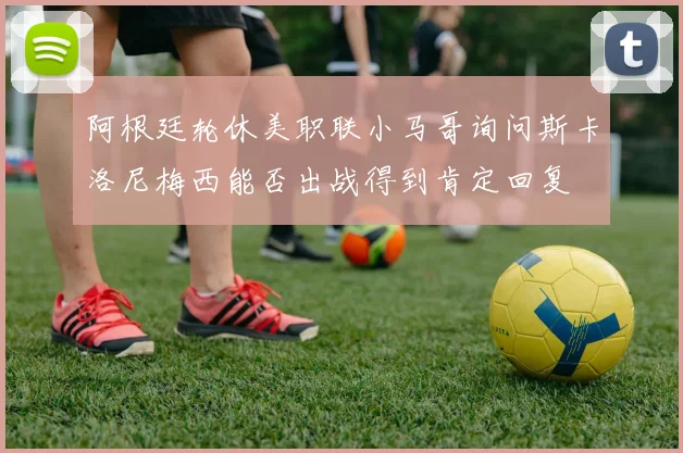 阿根廷轮休美职联小马哥询问斯卡洛尼梅西能否出战得到肯定回复