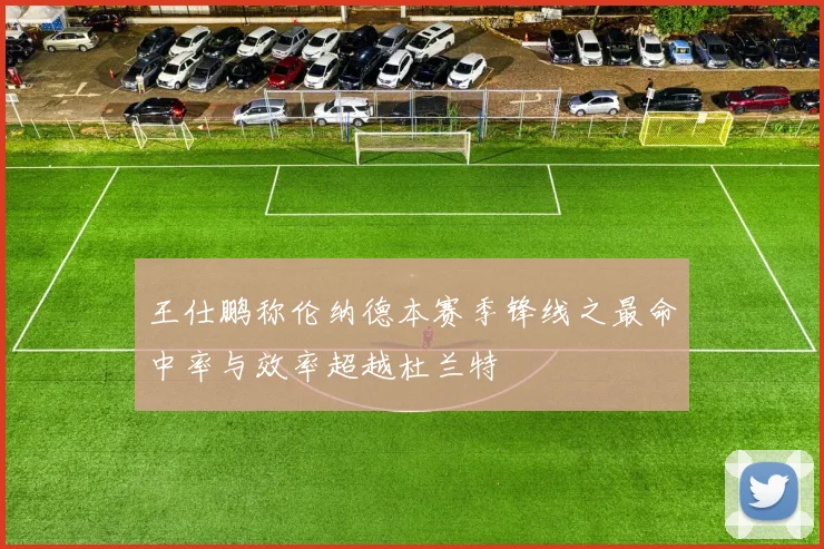 王仕鹏称伦纳德本赛季锋线之最命中率与效率超越杜兰特
