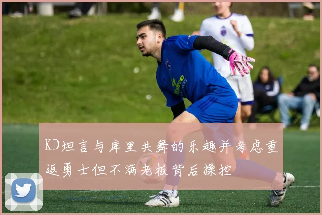 KD坦言与库里共舞的乐趣并考虑重返勇士但不满老板背后操控