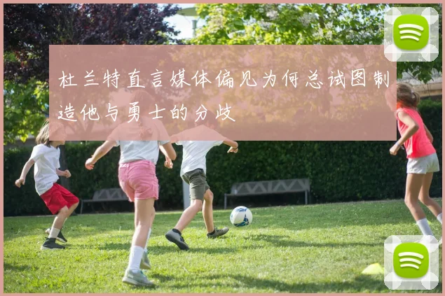杜兰特直言媒体偏见为何总试图制造他与勇士的分歧