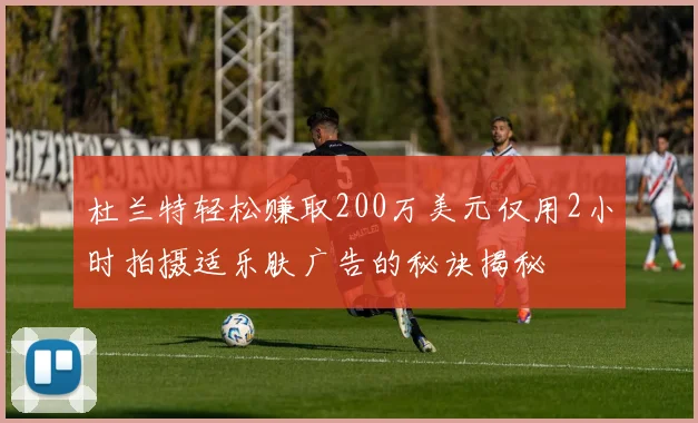 杜兰特轻松赚取200万美元仅用2小时拍摄适乐肤广告的秘诀揭秘