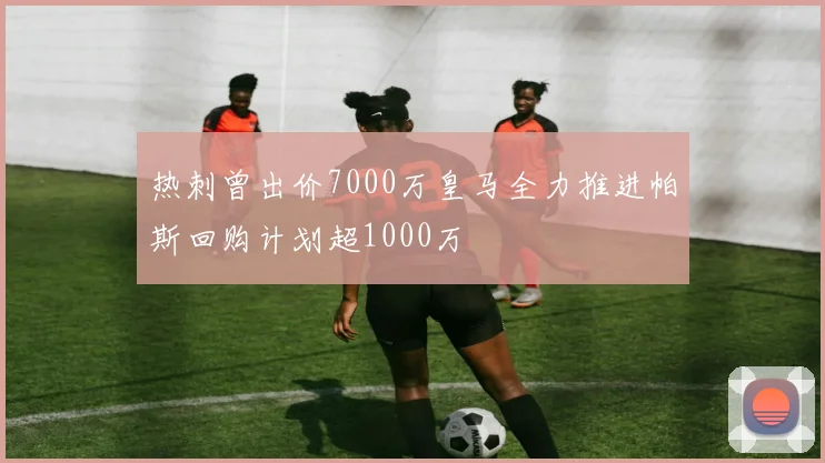 热刺曾出价7000万皇马全力推进帕斯回购计划超1000万