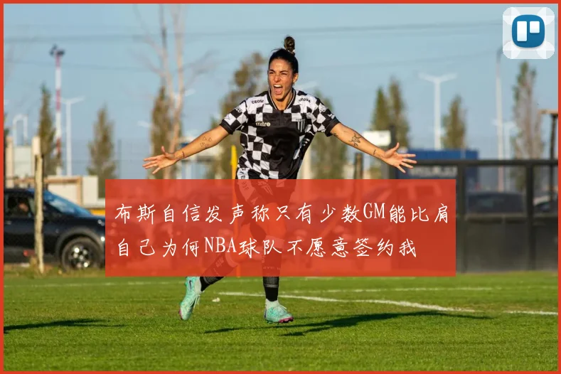 布斯自信发声称只有少数GM能比肩自己为何NBA球队不愿意签约我