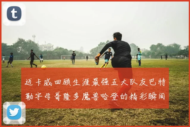迈卡威回顾生涯最强五大队友巴特勒字母哥隆多魔兽哈登的精彩瞬间