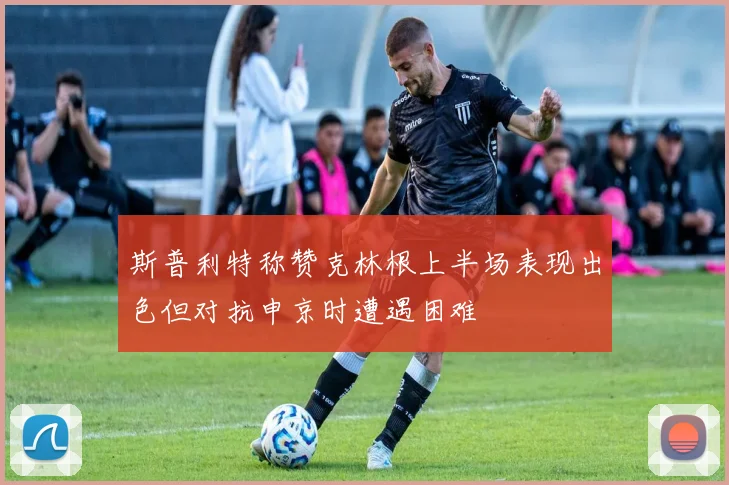 斯普利特称赞克林根上半场表现出色但对抗申京时遭遇困难