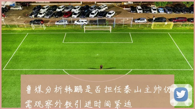 鲁媒分析韩鹏是否担任泰山主帅仍需观察外教引进时间紧迫