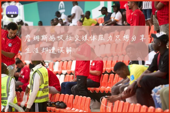 詹姆斯感叹社交媒体压力只想分享生活却遭误解
