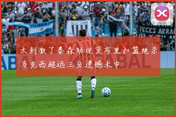 太刺激了泰森助攻莫布里扣篮绝杀马克西超远三分遗憾未中