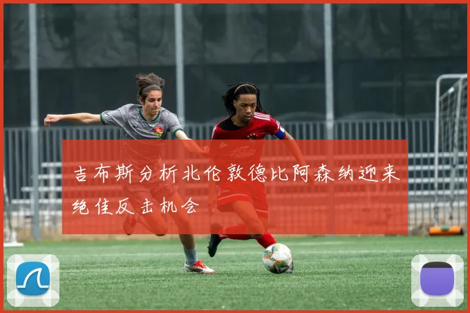 吉布斯分析北伦敦德比阿森纳迎来绝佳反击机会
