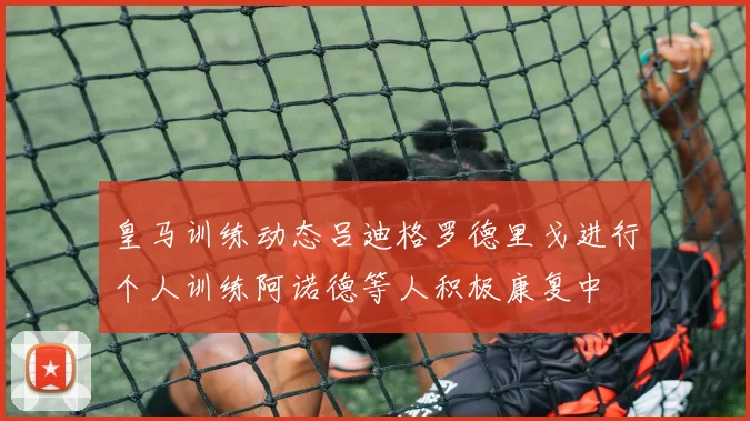 皇马训练动态吕迪格罗德里戈进行个人训练阿诺德等人积极康复中