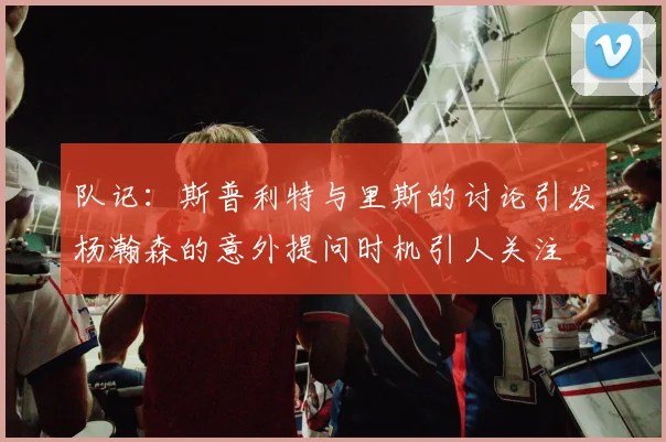 队记：斯普利特与里斯的讨论引发杨瀚森的意外提问时机引人关注
